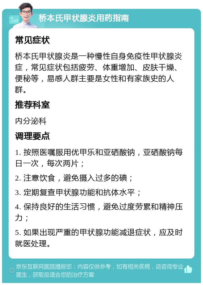 桥本氏甲状腺炎用药指南 常见症状 桥本氏甲状腺炎是一种慢性自身免疫性甲状腺炎症，常见症状包括疲劳、体重增加、皮肤干燥、便秘等，易感人群主要是女性和有家族史的人群。 推荐科室 内分泌科 调理要点 1. 按照医嘱服用优甲乐和亚硒酸钠，亚硒酸钠每日一次，每次两片； 2. 注意饮食，避免摄入过多的碘； 3. 定期复查甲状腺功能和抗体水平； 4. 保持良好的生活习惯，避免过度劳累和精神压力； 5. 如果出现严重的甲状腺功能减退症状，应及时就医处理。