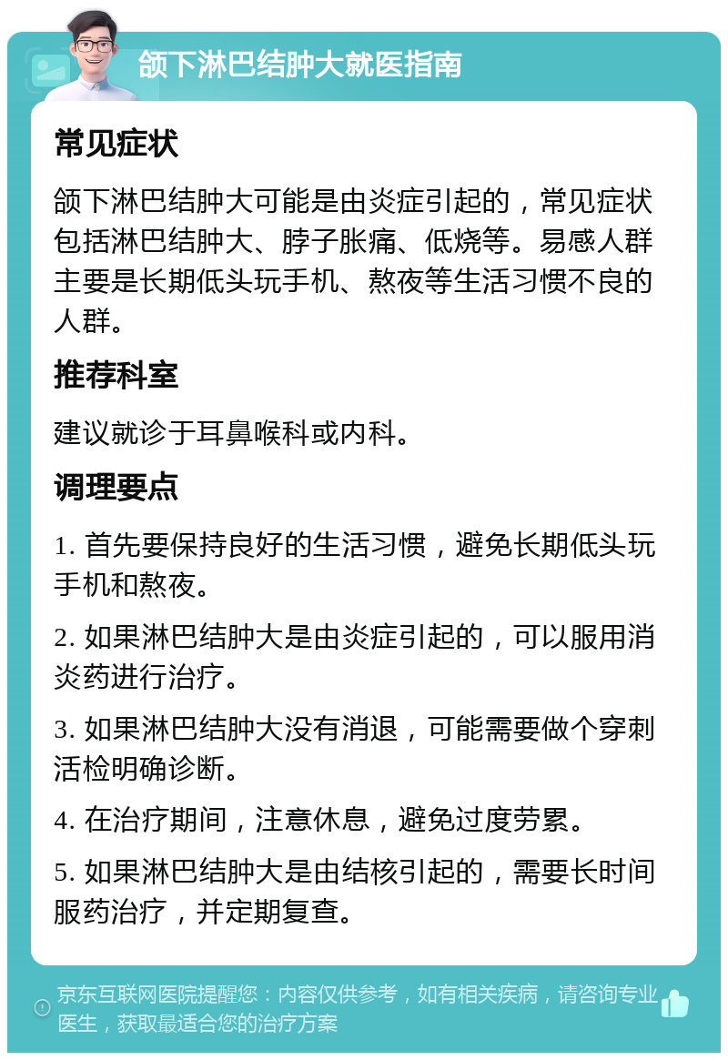 颌下淋巴结肿大就医指南 常见症状 颌下淋巴结肿大可能是由炎症引起的，常见症状包括淋巴结肿大、脖子胀痛、低烧等。易感人群主要是长期低头玩手机、熬夜等生活习惯不良的人群。 推荐科室 建议就诊于耳鼻喉科或内科。 调理要点 1. 首先要保持良好的生活习惯，避免长期低头玩手机和熬夜。 2. 如果淋巴结肿大是由炎症引起的，可以服用消炎药进行治疗。 3. 如果淋巴结肿大没有消退，可能需要做个穿刺活检明确诊断。 4. 在治疗期间，注意休息，避免过度劳累。 5. 如果淋巴结肿大是由结核引起的，需要长时间服药治疗，并定期复查。