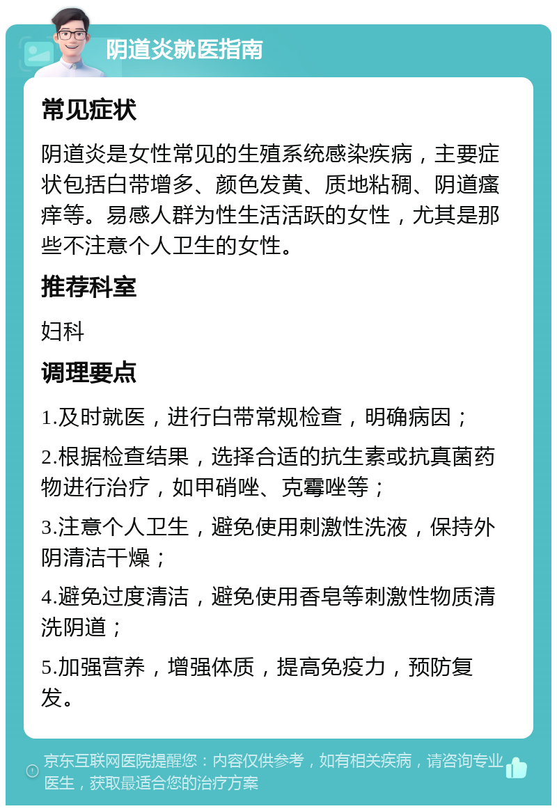 阴道炎就医指南 常见症状 阴道炎是女性常见的生殖系统感染疾病，主要症状包括白带增多、颜色发黄、质地粘稠、阴道瘙痒等。易感人群为性生活活跃的女性，尤其是那些不注意个人卫生的女性。 推荐科室 妇科 调理要点 1.及时就医，进行白带常规检查，明确病因； 2.根据检查结果，选择合适的抗生素或抗真菌药物进行治疗，如甲硝唑、克霉唑等； 3.注意个人卫生，避免使用刺激性洗液，保持外阴清洁干燥； 4.避免过度清洁，避免使用香皂等刺激性物质清洗阴道； 5.加强营养，增强体质，提高免疫力，预防复发。