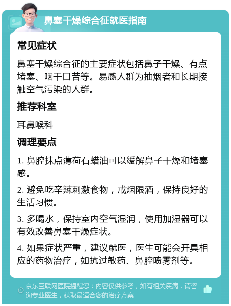 鼻塞干燥综合征就医指南 常见症状 鼻塞干燥综合征的主要症状包括鼻子干燥、有点堵塞、咽干口苦等。易感人群为抽烟者和长期接触空气污染的人群。 推荐科室 耳鼻喉科 调理要点 1. 鼻腔抹点薄荷石蜡油可以缓解鼻子干燥和堵塞感。 2. 避免吃辛辣刺激食物，戒烟限酒，保持良好的生活习惯。 3. 多喝水，保持室内空气湿润，使用加湿器可以有效改善鼻塞干燥症状。 4. 如果症状严重，建议就医，医生可能会开具相应的药物治疗，如抗过敏药、鼻腔喷雾剂等。