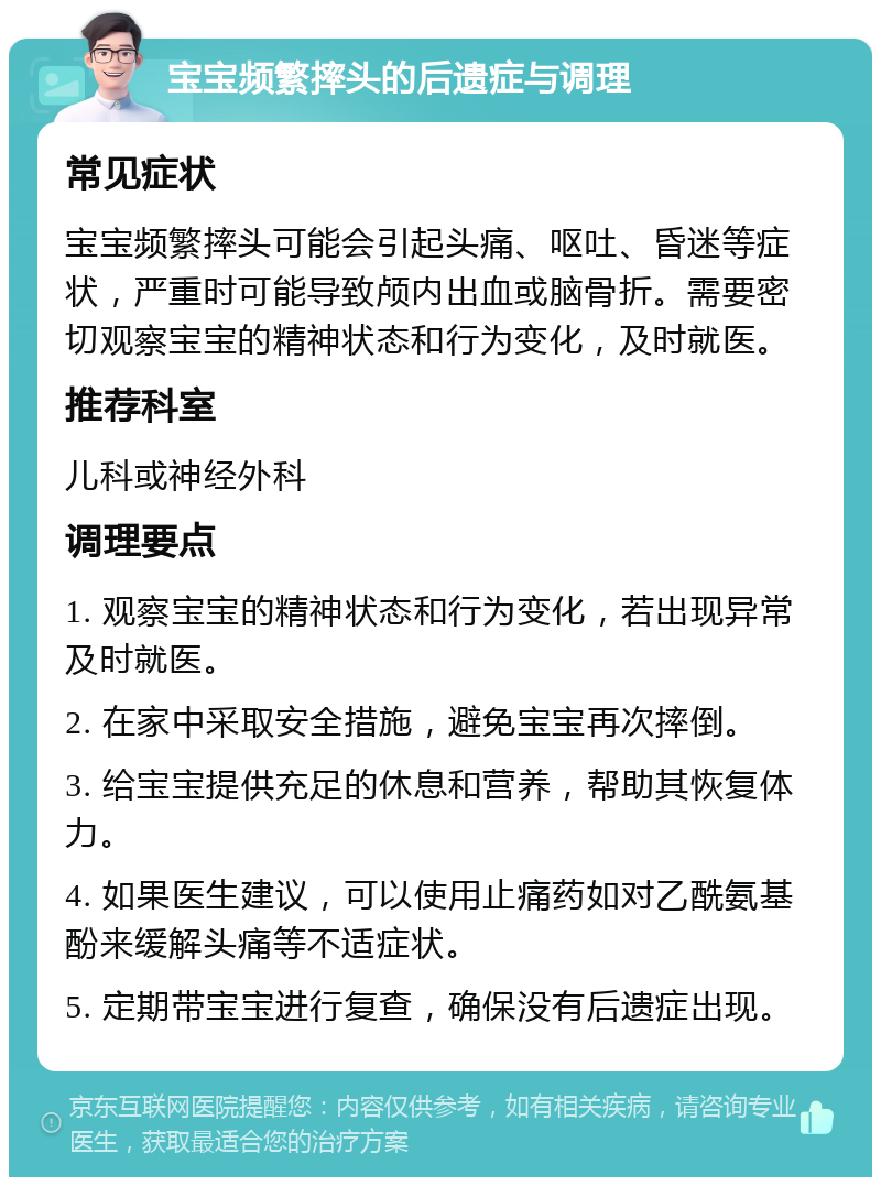 宝宝频繁摔头的后遗症与调理 常见症状 宝宝频繁摔头可能会引起头痛、呕吐、昏迷等症状，严重时可能导致颅内出血或脑骨折。需要密切观察宝宝的精神状态和行为变化，及时就医。 推荐科室 儿科或神经外科 调理要点 1. 观察宝宝的精神状态和行为变化，若出现异常及时就医。 2. 在家中采取安全措施，避免宝宝再次摔倒。 3. 给宝宝提供充足的休息和营养，帮助其恢复体力。 4. 如果医生建议，可以使用止痛药如对乙酰氨基酚来缓解头痛等不适症状。 5. 定期带宝宝进行复查，确保没有后遗症出现。