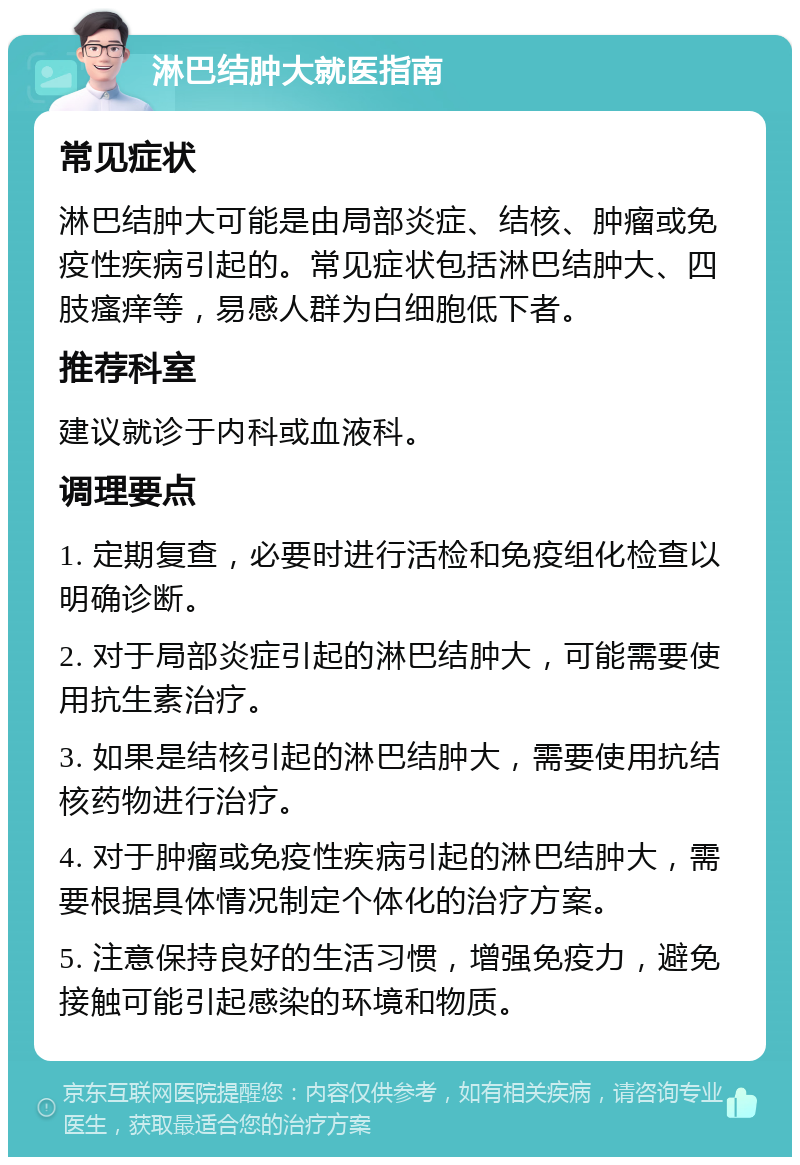 淋巴结肿大就医指南 常见症状 淋巴结肿大可能是由局部炎症、结核、肿瘤或免疫性疾病引起的。常见症状包括淋巴结肿大、四肢瘙痒等，易感人群为白细胞低下者。 推荐科室 建议就诊于内科或血液科。 调理要点 1. 定期复查，必要时进行活检和免疫组化检查以明确诊断。 2. 对于局部炎症引起的淋巴结肿大，可能需要使用抗生素治疗。 3. 如果是结核引起的淋巴结肿大，需要使用抗结核药物进行治疗。 4. 对于肿瘤或免疫性疾病引起的淋巴结肿大，需要根据具体情况制定个体化的治疗方案。 5. 注意保持良好的生活习惯，增强免疫力，避免接触可能引起感染的环境和物质。