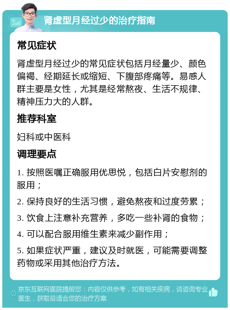 肾虚型月经过少的治疗指南 常见症状 肾虚型月经过少的常见症状包括月经量少、颜色偏褐、经期延长或缩短、下腹部疼痛等。易感人群主要是女性，尤其是经常熬夜、生活不规律、精神压力大的人群。 推荐科室 妇科或中医科 调理要点 1. 按照医嘱正确服用优思悦，包括白片安慰剂的服用； 2. 保持良好的生活习惯，避免熬夜和过度劳累； 3. 饮食上注意补充营养，多吃一些补肾的食物； 4. 可以配合服用维生素来减少副作用； 5. 如果症状严重，建议及时就医，可能需要调整药物或采用其他治疗方法。