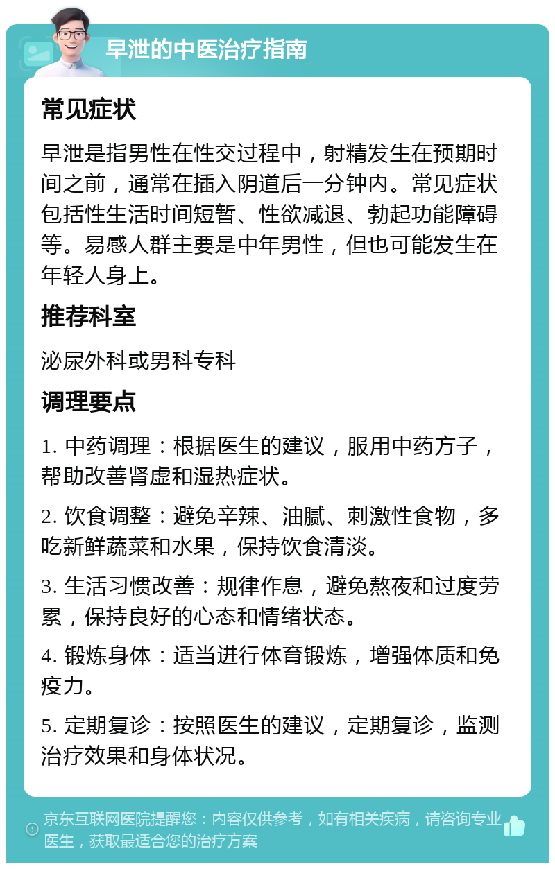 早泄的中医治疗指南 常见症状 早泄是指男性在性交过程中，射精发生在预期时间之前，通常在插入阴道后一分钟内。常见症状包括性生活时间短暂、性欲减退、勃起功能障碍等。易感人群主要是中年男性，但也可能发生在年轻人身上。 推荐科室 泌尿外科或男科专科 调理要点 1. 中药调理：根据医生的建议，服用中药方子，帮助改善肾虚和湿热症状。 2. 饮食调整：避免辛辣、油腻、刺激性食物，多吃新鲜蔬菜和水果，保持饮食清淡。 3. 生活习惯改善：规律作息，避免熬夜和过度劳累，保持良好的心态和情绪状态。 4. 锻炼身体：适当进行体育锻炼，增强体质和免疫力。 5. 定期复诊：按照医生的建议，定期复诊，监测治疗效果和身体状况。