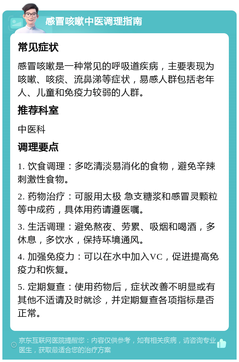 感冒咳嗽中医调理指南 常见症状 感冒咳嗽是一种常见的呼吸道疾病，主要表现为咳嗽、咳痰、流鼻涕等症状，易感人群包括老年人、儿童和免疫力较弱的人群。 推荐科室 中医科 调理要点 1. 饮食调理：多吃清淡易消化的食物，避免辛辣刺激性食物。 2. 药物治疗：可服用太极 急支糖浆和感冒灵颗粒等中成药，具体用药请遵医嘱。 3. 生活调理：避免熬夜、劳累、吸烟和喝酒，多休息，多饮水，保持环境通风。 4. 加强免疫力：可以在水中加入VC，促进提高免疫力和恢复。 5. 定期复查：使用药物后，症状改善不明显或有其他不适请及时就诊，并定期复查各项指标是否正常。