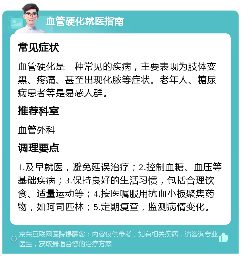 血管硬化就医指南 常见症状 血管硬化是一种常见的疾病，主要表现为肢体变黑、疼痛、甚至出现化脓等症状。老年人、糖尿病患者等是易感人群。 推荐科室 血管外科 调理要点 1.及早就医，避免延误治疗；2.控制血糖、血压等基础疾病；3.保持良好的生活习惯，包括合理饮食、适量运动等；4.按医嘱服用抗血小板聚集药物，如阿司匹林；5.定期复查，监测病情变化。