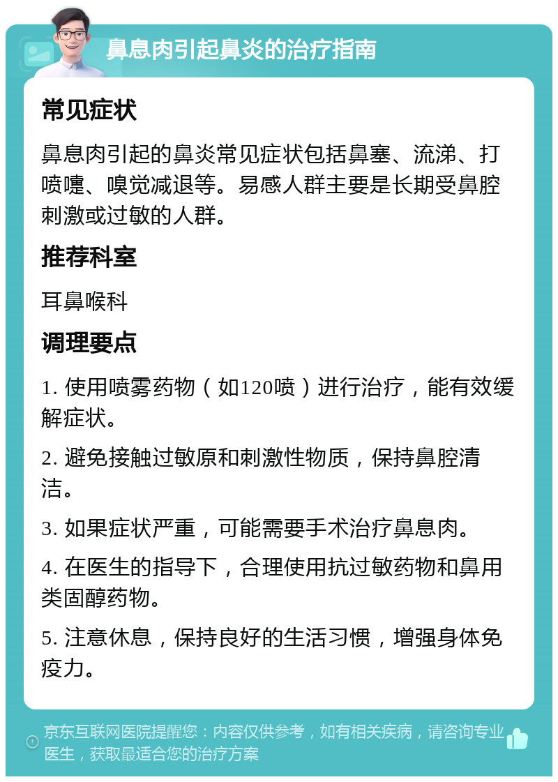 鼻息肉引起鼻炎的治疗指南 常见症状 鼻息肉引起的鼻炎常见症状包括鼻塞、流涕、打喷嚏、嗅觉减退等。易感人群主要是长期受鼻腔刺激或过敏的人群。 推荐科室 耳鼻喉科 调理要点 1. 使用喷雾药物（如120喷）进行治疗，能有效缓解症状。 2. 避免接触过敏原和刺激性物质，保持鼻腔清洁。 3. 如果症状严重，可能需要手术治疗鼻息肉。 4. 在医生的指导下，合理使用抗过敏药物和鼻用类固醇药物。 5. 注意休息，保持良好的生活习惯，增强身体免疫力。