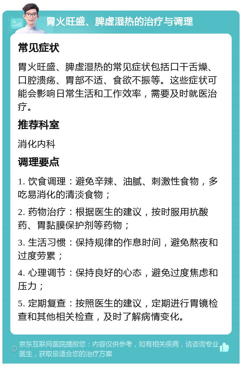 胃火旺盛、脾虚湿热的治疗与调理 常见症状 胃火旺盛、脾虚湿热的常见症状包括口干舌燥、口腔溃疡、胃部不适、食欲不振等。这些症状可能会影响日常生活和工作效率，需要及时就医治疗。 推荐科室 消化内科 调理要点 1. 饮食调理：避免辛辣、油腻、刺激性食物，多吃易消化的清淡食物； 2. 药物治疗：根据医生的建议，按时服用抗酸药、胃黏膜保护剂等药物； 3. 生活习惯：保持规律的作息时间，避免熬夜和过度劳累； 4. 心理调节：保持良好的心态，避免过度焦虑和压力； 5. 定期复查：按照医生的建议，定期进行胃镜检查和其他相关检查，及时了解病情变化。