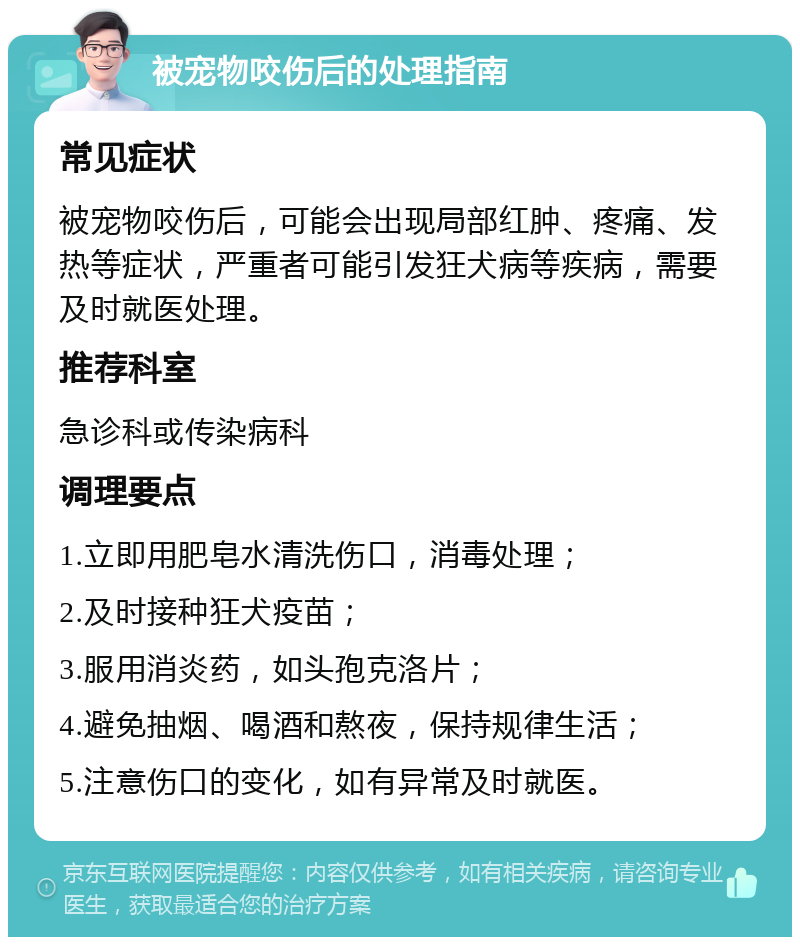 被宠物咬伤后的处理指南 常见症状 被宠物咬伤后，可能会出现局部红肿、疼痛、发热等症状，严重者可能引发狂犬病等疾病，需要及时就医处理。 推荐科室 急诊科或传染病科 调理要点 1.立即用肥皂水清洗伤口，消毒处理； 2.及时接种狂犬疫苗； 3.服用消炎药，如头孢克洛片； 4.避免抽烟、喝酒和熬夜，保持规律生活； 5.注意伤口的变化，如有异常及时就医。