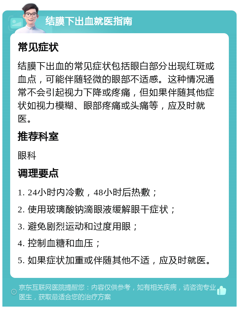 结膜下出血就医指南 常见症状 结膜下出血的常见症状包括眼白部分出现红斑或血点，可能伴随轻微的眼部不适感。这种情况通常不会引起视力下降或疼痛，但如果伴随其他症状如视力模糊、眼部疼痛或头痛等，应及时就医。 推荐科室 眼科 调理要点 1. 24小时内冷敷，48小时后热敷； 2. 使用玻璃酸钠滴眼液缓解眼干症状； 3. 避免剧烈运动和过度用眼； 4. 控制血糖和血压； 5. 如果症状加重或伴随其他不适，应及时就医。