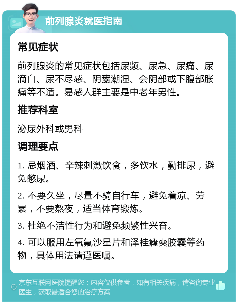 前列腺炎就医指南 常见症状 前列腺炎的常见症状包括尿频、尿急、尿痛、尿滴白、尿不尽感、阴囊潮湿、会阴部或下腹部胀痛等不适。易感人群主要是中老年男性。 推荐科室 泌尿外科或男科 调理要点 1. 忌烟酒、辛辣刺激饮食，多饮水，勤排尿，避免憋尿。 2. 不要久坐，尽量不骑自行车，避免着凉、劳累，不要熬夜，适当体育锻炼。 3. 杜绝不洁性行为和避免频繁性兴奋。 4. 可以服用左氧氟沙星片和泽桂癃爽胶囊等药物，具体用法请遵医嘱。