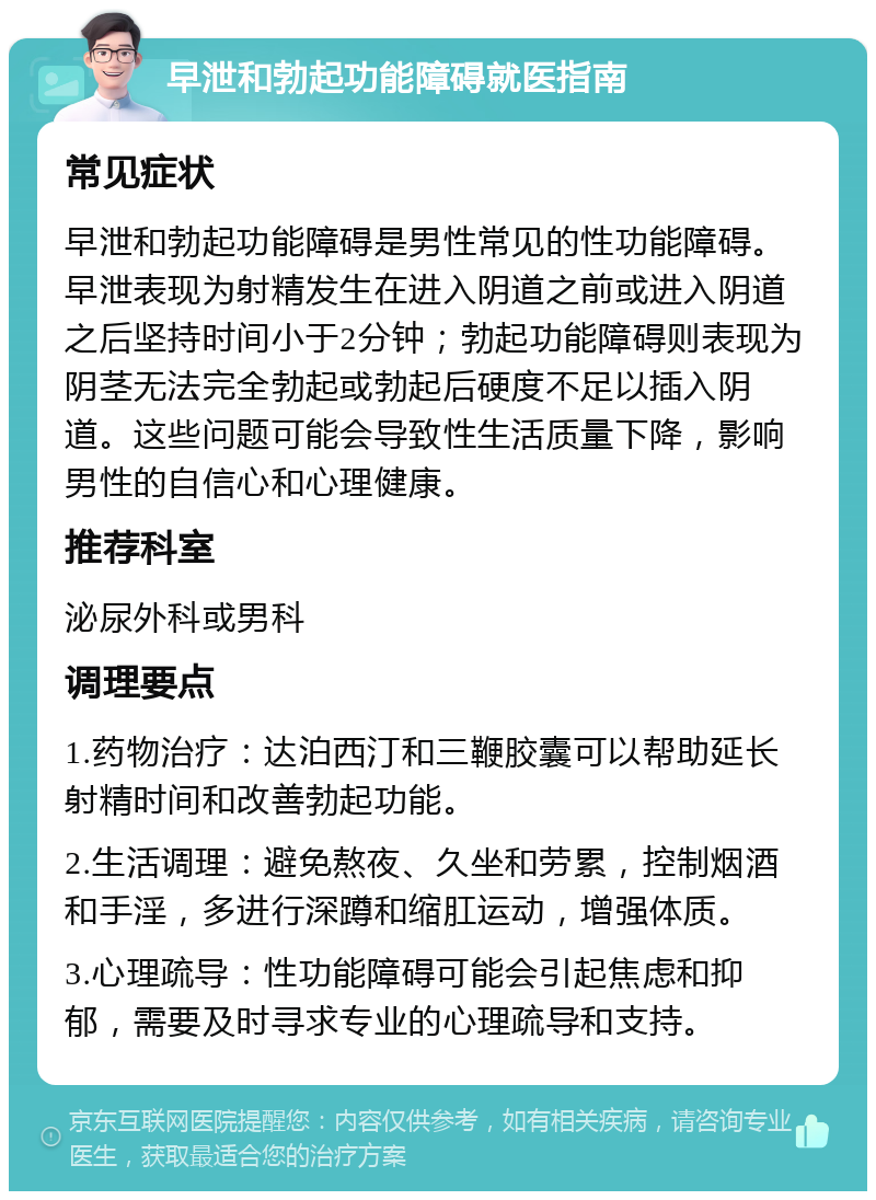 早泄和勃起功能障碍就医指南 常见症状 早泄和勃起功能障碍是男性常见的性功能障碍。早泄表现为射精发生在进入阴道之前或进入阴道之后坚持时间小于2分钟；勃起功能障碍则表现为阴茎无法完全勃起或勃起后硬度不足以插入阴道。这些问题可能会导致性生活质量下降，影响男性的自信心和心理健康。 推荐科室 泌尿外科或男科 调理要点 1.药物治疗：达泊西汀和三鞭胶囊可以帮助延长射精时间和改善勃起功能。 2.生活调理：避免熬夜、久坐和劳累，控制烟酒和手淫，多进行深蹲和缩肛运动，增强体质。 3.心理疏导：性功能障碍可能会引起焦虑和抑郁，需要及时寻求专业的心理疏导和支持。