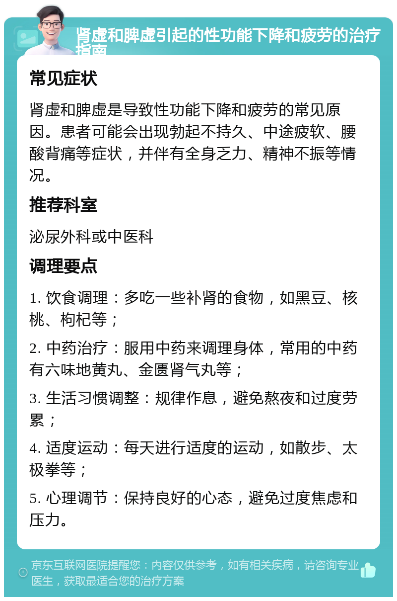 肾虚和脾虚引起的性功能下降和疲劳的治疗指南 常见症状 肾虚和脾虚是导致性功能下降和疲劳的常见原因。患者可能会出现勃起不持久、中途疲软、腰酸背痛等症状，并伴有全身乏力、精神不振等情况。 推荐科室 泌尿外科或中医科 调理要点 1. 饮食调理：多吃一些补肾的食物，如黑豆、核桃、枸杞等； 2. 中药治疗：服用中药来调理身体，常用的中药有六味地黄丸、金匮肾气丸等； 3. 生活习惯调整：规律作息，避免熬夜和过度劳累； 4. 适度运动：每天进行适度的运动，如散步、太极拳等； 5. 心理调节：保持良好的心态，避免过度焦虑和压力。