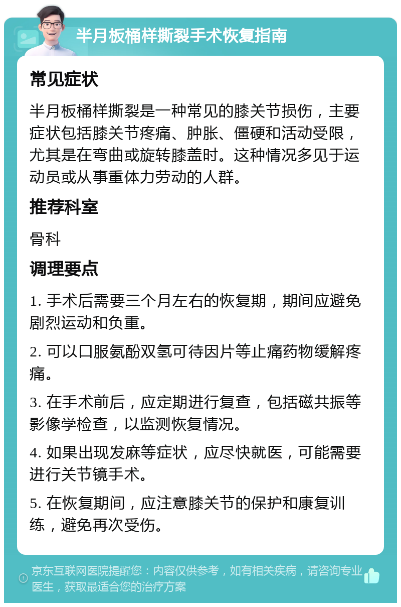 半月板桶样撕裂手术恢复指南 常见症状 半月板桶样撕裂是一种常见的膝关节损伤，主要症状包括膝关节疼痛、肿胀、僵硬和活动受限，尤其是在弯曲或旋转膝盖时。这种情况多见于运动员或从事重体力劳动的人群。 推荐科室 骨科 调理要点 1. 手术后需要三个月左右的恢复期，期间应避免剧烈运动和负重。 2. 可以口服氨酚双氢可待因片等止痛药物缓解疼痛。 3. 在手术前后，应定期进行复查，包括磁共振等影像学检查，以监测恢复情况。 4. 如果出现发麻等症状，应尽快就医，可能需要进行关节镜手术。 5. 在恢复期间，应注意膝关节的保护和康复训练，避免再次受伤。