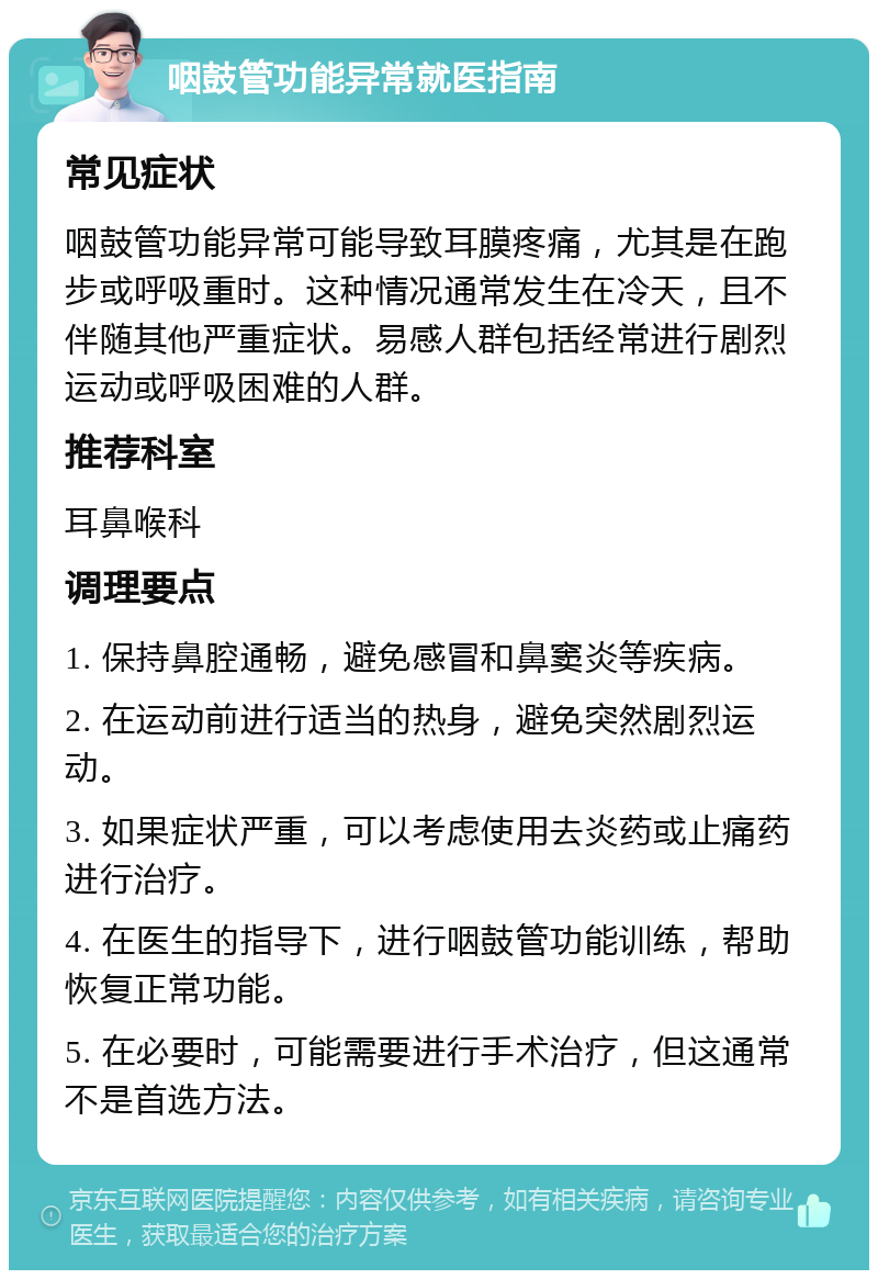 咽鼓管功能异常就医指南 常见症状 咽鼓管功能异常可能导致耳膜疼痛，尤其是在跑步或呼吸重时。这种情况通常发生在冷天，且不伴随其他严重症状。易感人群包括经常进行剧烈运动或呼吸困难的人群。 推荐科室 耳鼻喉科 调理要点 1. 保持鼻腔通畅，避免感冒和鼻窦炎等疾病。 2. 在运动前进行适当的热身，避免突然剧烈运动。 3. 如果症状严重，可以考虑使用去炎药或止痛药进行治疗。 4. 在医生的指导下，进行咽鼓管功能训练，帮助恢复正常功能。 5. 在必要时，可能需要进行手术治疗，但这通常不是首选方法。