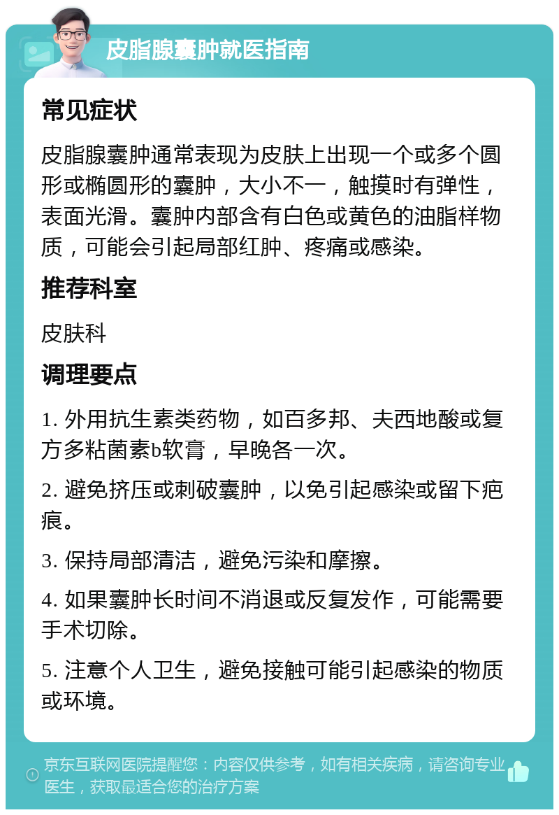 皮脂腺囊肿就医指南 常见症状 皮脂腺囊肿通常表现为皮肤上出现一个或多个圆形或椭圆形的囊肿，大小不一，触摸时有弹性，表面光滑。囊肿内部含有白色或黄色的油脂样物质，可能会引起局部红肿、疼痛或感染。 推荐科室 皮肤科 调理要点 1. 外用抗生素类药物，如百多邦、夫西地酸或复方多粘菌素b软膏，早晚各一次。 2. 避免挤压或刺破囊肿，以免引起感染或留下疤痕。 3. 保持局部清洁，避免污染和摩擦。 4. 如果囊肿长时间不消退或反复发作，可能需要手术切除。 5. 注意个人卫生，避免接触可能引起感染的物质或环境。