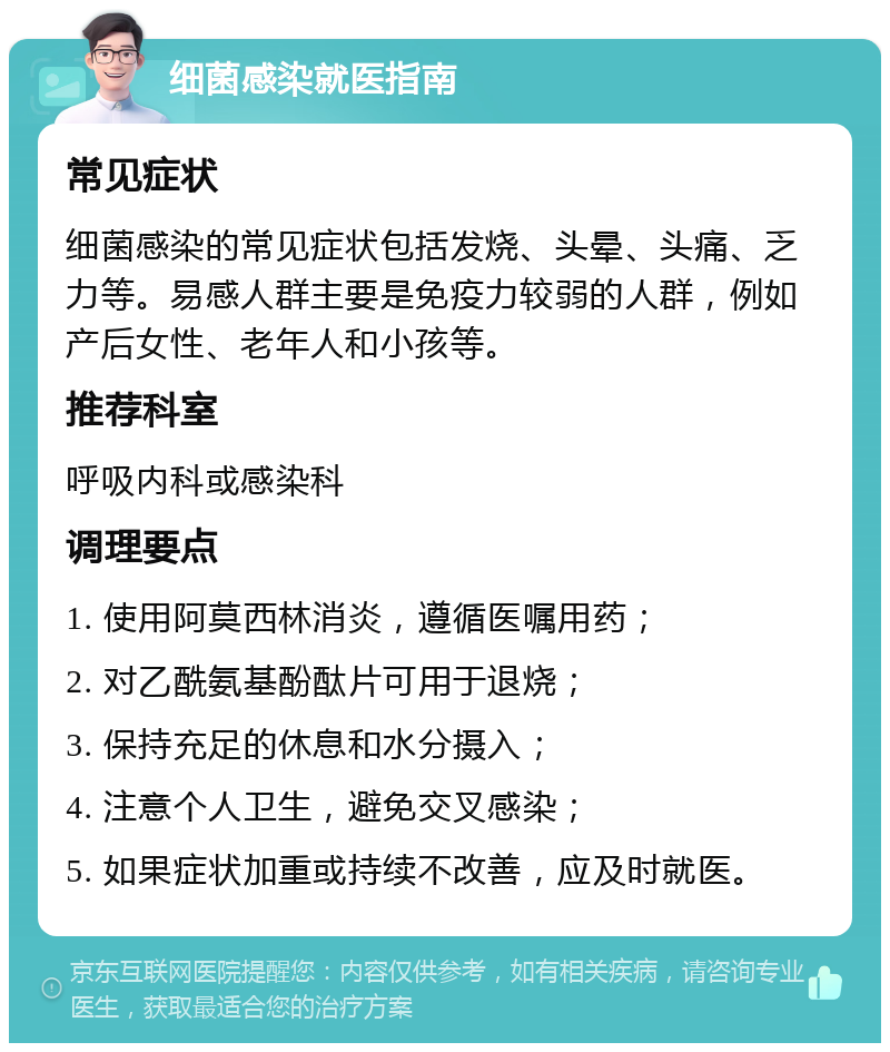 细菌感染就医指南 常见症状 细菌感染的常见症状包括发烧、头晕、头痛、乏力等。易感人群主要是免疫力较弱的人群，例如产后女性、老年人和小孩等。 推荐科室 呼吸内科或感染科 调理要点 1. 使用阿莫西林消炎，遵循医嘱用药； 2. 对乙酰氨基酚酞片可用于退烧； 3. 保持充足的休息和水分摄入； 4. 注意个人卫生，避免交叉感染； 5. 如果症状加重或持续不改善，应及时就医。