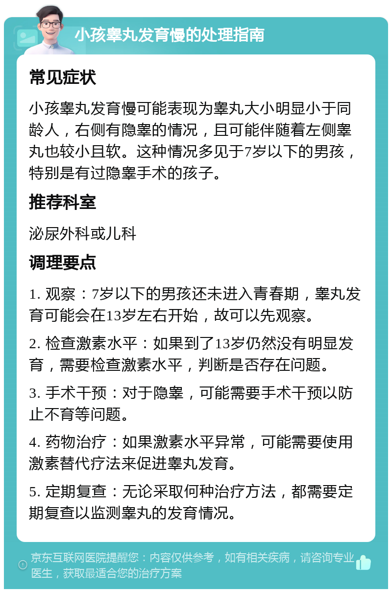 小孩睾丸发育慢的处理指南 常见症状 小孩睾丸发育慢可能表现为睾丸大小明显小于同龄人，右侧有隐睾的情况，且可能伴随着左侧睾丸也较小且软。这种情况多见于7岁以下的男孩，特别是有过隐睾手术的孩子。 推荐科室 泌尿外科或儿科 调理要点 1. 观察：7岁以下的男孩还未进入青春期，睾丸发育可能会在13岁左右开始，故可以先观察。 2. 检查激素水平：如果到了13岁仍然没有明显发育，需要检查激素水平，判断是否存在问题。 3. 手术干预：对于隐睾，可能需要手术干预以防止不育等问题。 4. 药物治疗：如果激素水平异常，可能需要使用激素替代疗法来促进睾丸发育。 5. 定期复查：无论采取何种治疗方法，都需要定期复查以监测睾丸的发育情况。