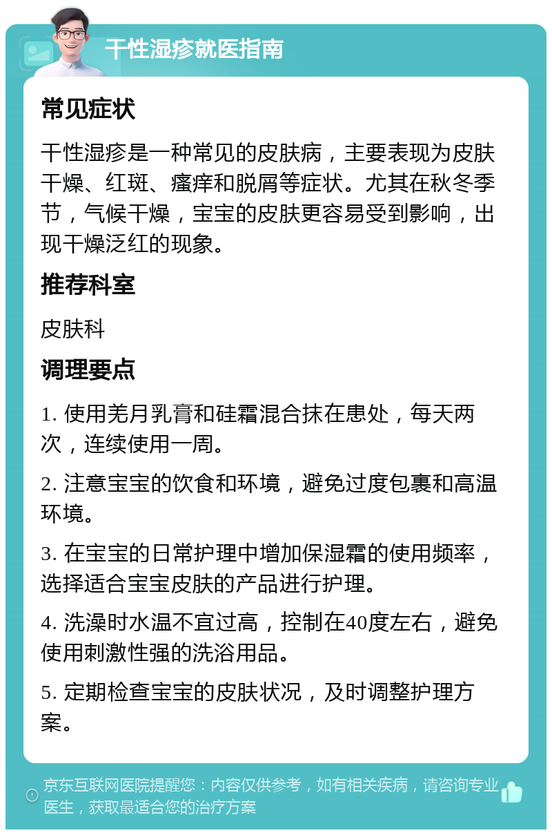 干性湿疹就医指南 常见症状 干性湿疹是一种常见的皮肤病，主要表现为皮肤干燥、红斑、瘙痒和脱屑等症状。尤其在秋冬季节，气候干燥，宝宝的皮肤更容易受到影响，出现干燥泛红的现象。 推荐科室 皮肤科 调理要点 1. 使用羌月乳膏和硅霜混合抹在患处，每天两次，连续使用一周。 2. 注意宝宝的饮食和环境，避免过度包裹和高温环境。 3. 在宝宝的日常护理中增加保湿霜的使用频率，选择适合宝宝皮肤的产品进行护理。 4. 洗澡时水温不宜过高，控制在40度左右，避免使用刺激性强的洗浴用品。 5. 定期检查宝宝的皮肤状况，及时调整护理方案。