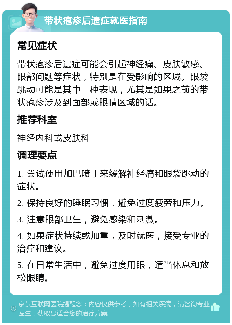 带状疱疹后遗症就医指南 常见症状 带状疱疹后遗症可能会引起神经痛、皮肤敏感、眼部问题等症状，特别是在受影响的区域。眼袋跳动可能是其中一种表现，尤其是如果之前的带状疱疹涉及到面部或眼睛区域的话。 推荐科室 神经内科或皮肤科 调理要点 1. 尝试使用加巴喷丁来缓解神经痛和眼袋跳动的症状。 2. 保持良好的睡眠习惯，避免过度疲劳和压力。 3. 注意眼部卫生，避免感染和刺激。 4. 如果症状持续或加重，及时就医，接受专业的治疗和建议。 5. 在日常生活中，避免过度用眼，适当休息和放松眼睛。