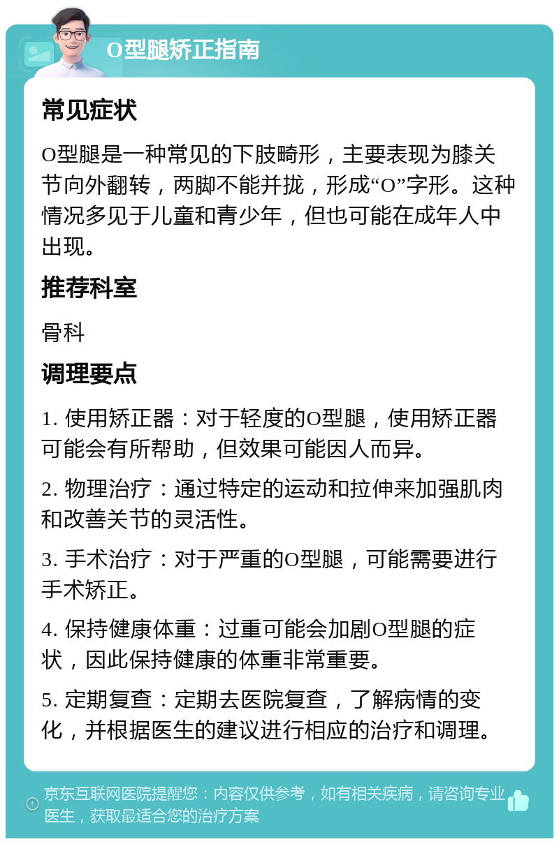 O型腿矫正指南 常见症状 O型腿是一种常见的下肢畸形，主要表现为膝关节向外翻转，两脚不能并拢，形成“O”字形。这种情况多见于儿童和青少年，但也可能在成年人中出现。 推荐科室 骨科 调理要点 1. 使用矫正器：对于轻度的O型腿，使用矫正器可能会有所帮助，但效果可能因人而异。 2. 物理治疗：通过特定的运动和拉伸来加强肌肉和改善关节的灵活性。 3. 手术治疗：对于严重的O型腿，可能需要进行手术矫正。 4. 保持健康体重：过重可能会加剧O型腿的症状，因此保持健康的体重非常重要。 5. 定期复查：定期去医院复查，了解病情的变化，并根据医生的建议进行相应的治疗和调理。