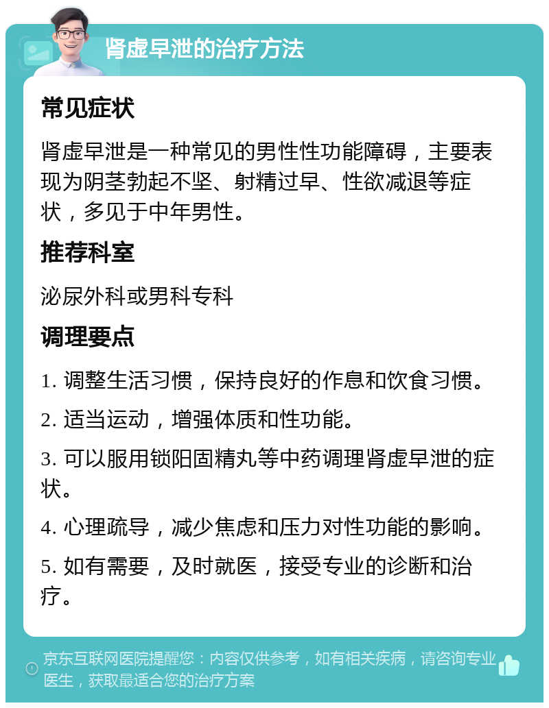 肾虚早泄的治疗方法 常见症状 肾虚早泄是一种常见的男性性功能障碍，主要表现为阴茎勃起不坚、射精过早、性欲减退等症状，多见于中年男性。 推荐科室 泌尿外科或男科专科 调理要点 1. 调整生活习惯，保持良好的作息和饮食习惯。 2. 适当运动，增强体质和性功能。 3. 可以服用锁阳固精丸等中药调理肾虚早泄的症状。 4. 心理疏导，减少焦虑和压力对性功能的影响。 5. 如有需要，及时就医，接受专业的诊断和治疗。