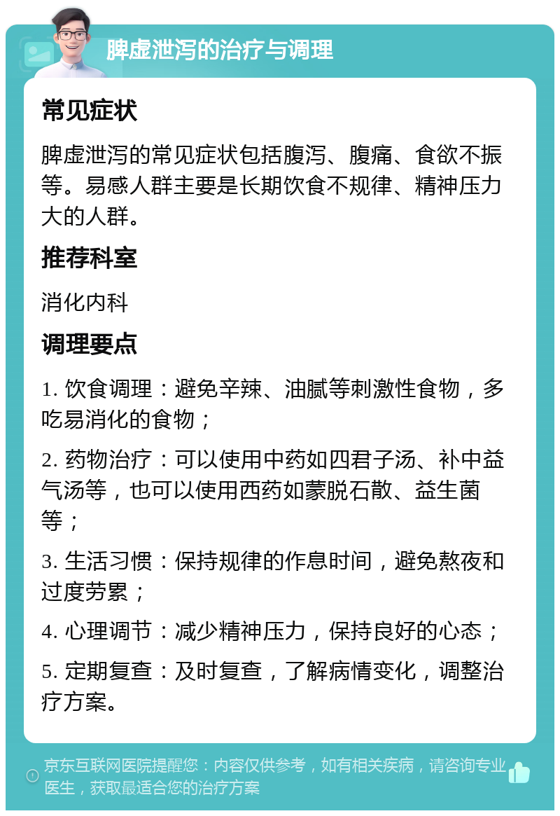 脾虚泄泻的治疗与调理 常见症状 脾虚泄泻的常见症状包括腹泻、腹痛、食欲不振等。易感人群主要是长期饮食不规律、精神压力大的人群。 推荐科室 消化内科 调理要点 1. 饮食调理：避免辛辣、油腻等刺激性食物，多吃易消化的食物； 2. 药物治疗：可以使用中药如四君子汤、补中益气汤等，也可以使用西药如蒙脱石散、益生菌等； 3. 生活习惯：保持规律的作息时间，避免熬夜和过度劳累； 4. 心理调节：减少精神压力，保持良好的心态； 5. 定期复查：及时复查，了解病情变化，调整治疗方案。