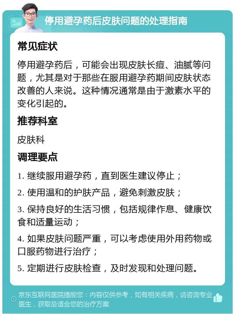 停用避孕药后皮肤问题的处理指南 常见症状 停用避孕药后，可能会出现皮肤长痘、油腻等问题，尤其是对于那些在服用避孕药期间皮肤状态改善的人来说。这种情况通常是由于激素水平的变化引起的。 推荐科室 皮肤科 调理要点 1. 继续服用避孕药，直到医生建议停止； 2. 使用温和的护肤产品，避免刺激皮肤； 3. 保持良好的生活习惯，包括规律作息、健康饮食和适量运动； 4. 如果皮肤问题严重，可以考虑使用外用药物或口服药物进行治疗； 5. 定期进行皮肤检查，及时发现和处理问题。