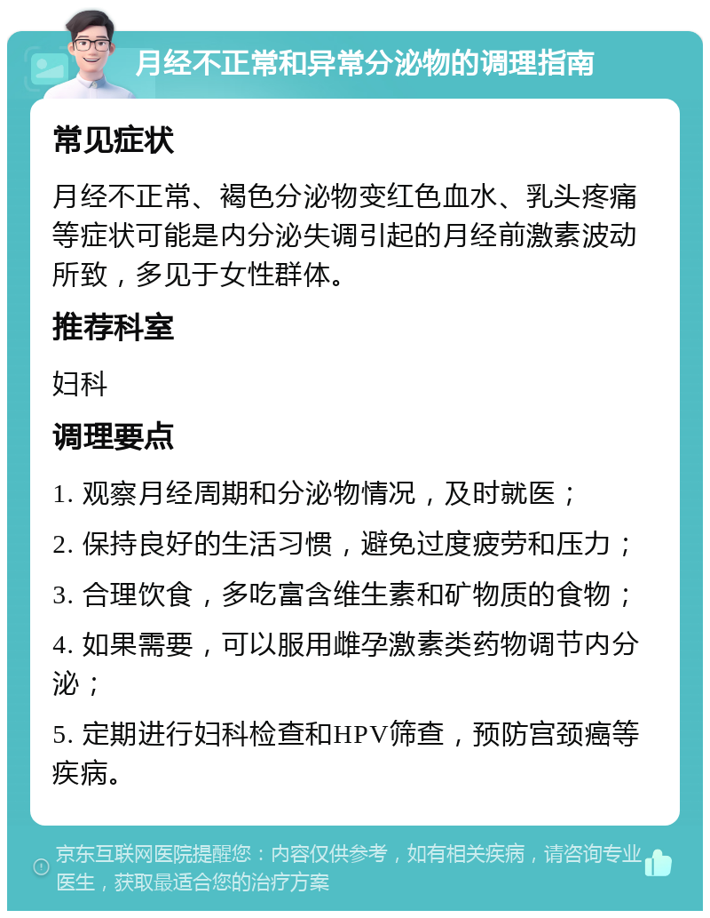 月经不正常和异常分泌物的调理指南 常见症状 月经不正常、褐色分泌物变红色血水、乳头疼痛等症状可能是内分泌失调引起的月经前激素波动所致，多见于女性群体。 推荐科室 妇科 调理要点 1. 观察月经周期和分泌物情况，及时就医； 2. 保持良好的生活习惯，避免过度疲劳和压力； 3. 合理饮食，多吃富含维生素和矿物质的食物； 4. 如果需要，可以服用雌孕激素类药物调节内分泌； 5. 定期进行妇科检查和HPV筛查，预防宫颈癌等疾病。