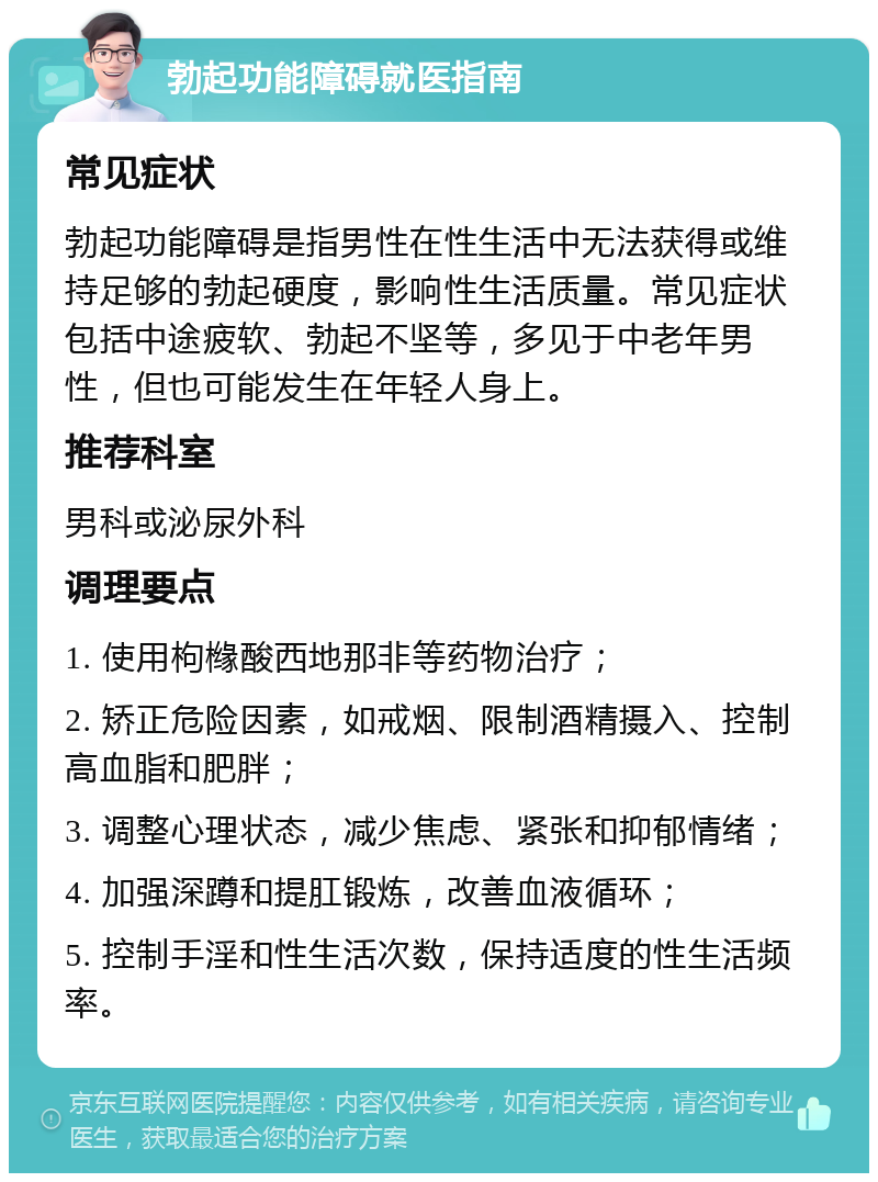 勃起功能障碍就医指南 常见症状 勃起功能障碍是指男性在性生活中无法获得或维持足够的勃起硬度，影响性生活质量。常见症状包括中途疲软、勃起不坚等，多见于中老年男性，但也可能发生在年轻人身上。 推荐科室 男科或泌尿外科 调理要点 1. 使用枸橼酸西地那非等药物治疗； 2. 矫正危险因素，如戒烟、限制酒精摄入、控制高血脂和肥胖； 3. 调整心理状态，减少焦虑、紧张和抑郁情绪； 4. 加强深蹲和提肛锻炼，改善血液循环； 5. 控制手淫和性生活次数，保持适度的性生活频率。