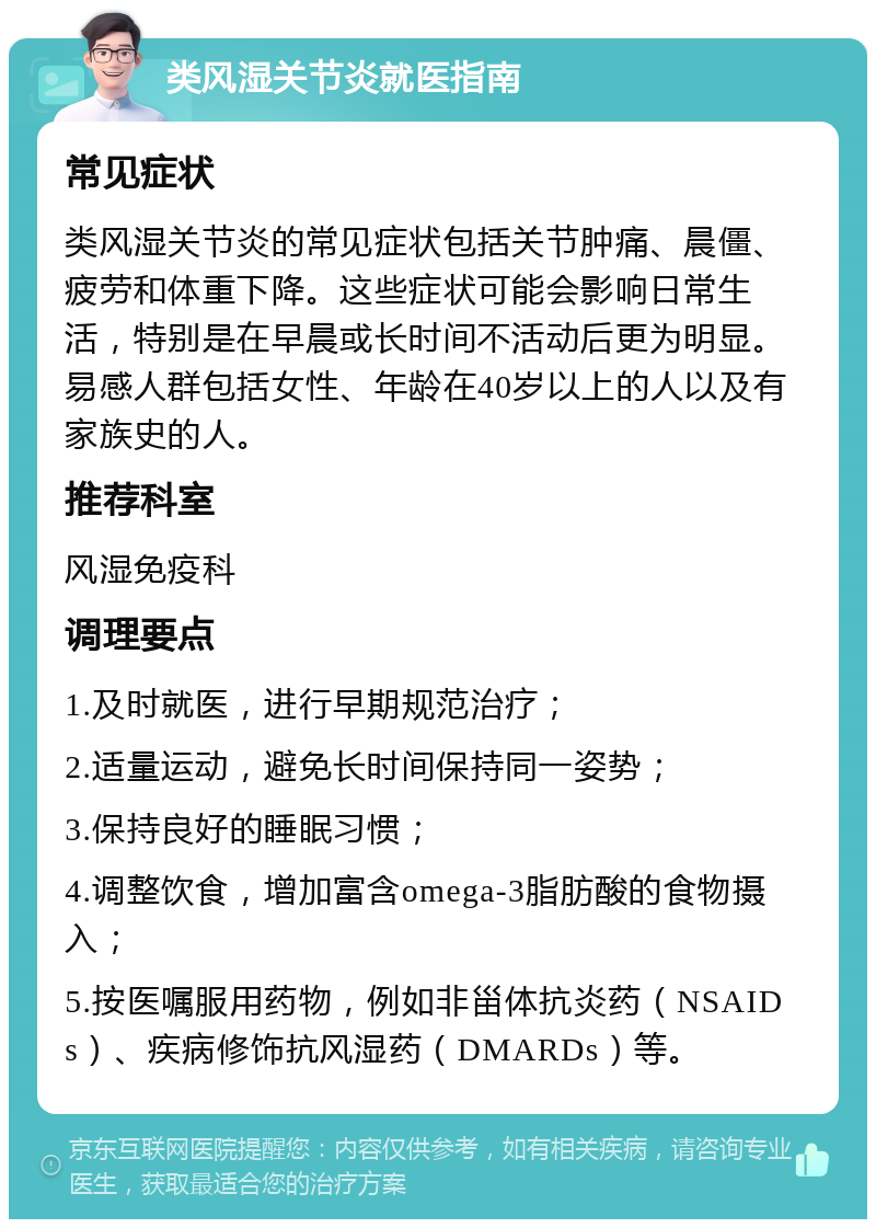 类风湿关节炎就医指南 常见症状 类风湿关节炎的常见症状包括关节肿痛、晨僵、疲劳和体重下降。这些症状可能会影响日常生活，特别是在早晨或长时间不活动后更为明显。易感人群包括女性、年龄在40岁以上的人以及有家族史的人。 推荐科室 风湿免疫科 调理要点 1.及时就医，进行早期规范治疗； 2.适量运动，避免长时间保持同一姿势； 3.保持良好的睡眠习惯； 4.调整饮食，增加富含omega-3脂肪酸的食物摄入； 5.按医嘱服用药物，例如非甾体抗炎药（NSAIDs）、疾病修饰抗风湿药（DMARDs）等。