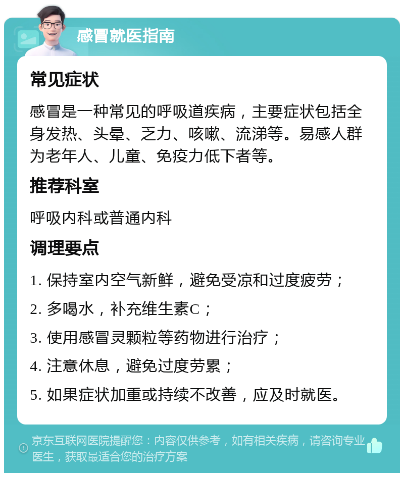 感冒就医指南 常见症状 感冒是一种常见的呼吸道疾病，主要症状包括全身发热、头晕、乏力、咳嗽、流涕等。易感人群为老年人、儿童、免疫力低下者等。 推荐科室 呼吸内科或普通内科 调理要点 1. 保持室内空气新鲜，避免受凉和过度疲劳； 2. 多喝水，补充维生素C； 3. 使用感冒灵颗粒等药物进行治疗； 4. 注意休息，避免过度劳累； 5. 如果症状加重或持续不改善，应及时就医。