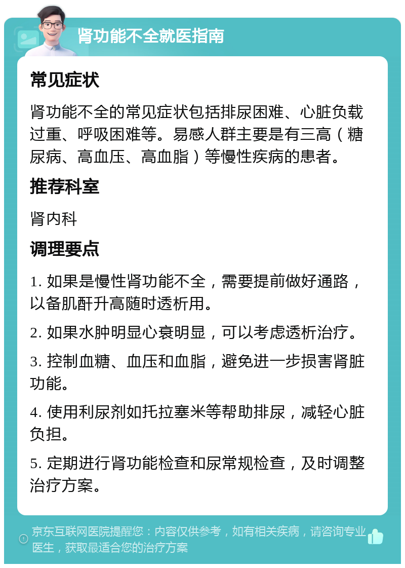 肾功能不全就医指南 常见症状 肾功能不全的常见症状包括排尿困难、心脏负载过重、呼吸困难等。易感人群主要是有三高（糖尿病、高血压、高血脂）等慢性疾病的患者。 推荐科室 肾内科 调理要点 1. 如果是慢性肾功能不全，需要提前做好通路，以备肌酐升高随时透析用。 2. 如果水肿明显心衰明显，可以考虑透析治疗。 3. 控制血糖、血压和血脂，避免进一步损害肾脏功能。 4. 使用利尿剂如托拉塞米等帮助排尿，减轻心脏负担。 5. 定期进行肾功能检查和尿常规检查，及时调整治疗方案。