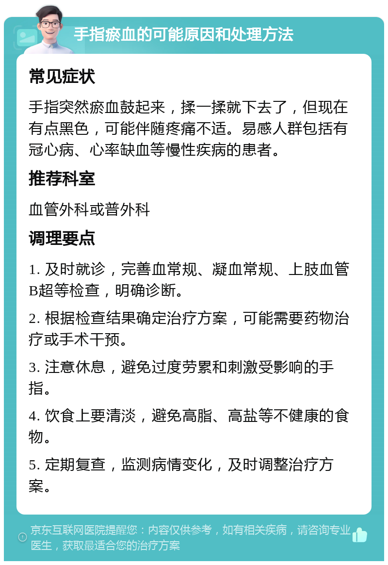 手指瘀血的可能原因和处理方法 常见症状 手指突然瘀血鼓起来，揉一揉就下去了，但现在有点黑色，可能伴随疼痛不适。易感人群包括有冠心病、心率缺血等慢性疾病的患者。 推荐科室 血管外科或普外科 调理要点 1. 及时就诊，完善血常规、凝血常规、上肢血管B超等检查，明确诊断。 2. 根据检查结果确定治疗方案，可能需要药物治疗或手术干预。 3. 注意休息，避免过度劳累和刺激受影响的手指。 4. 饮食上要清淡，避免高脂、高盐等不健康的食物。 5. 定期复查，监测病情变化，及时调整治疗方案。