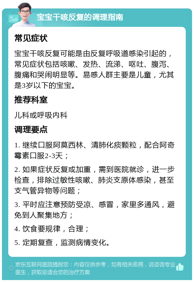 宝宝干咳反复的调理指南 常见症状 宝宝干咳反复可能是由反复呼吸道感染引起的，常见症状包括咳嗽、发热、流涕、呕吐、腹泻、腹痛和哭闹明显等。易感人群主要是儿童，尤其是3岁以下的宝宝。 推荐科室 儿科或呼吸内科 调理要点 1. 继续口服阿莫西林、清肺化痰颗粒，配合阿奇霉素口服2-3天； 2. 如果症状反复或加重，需到医院就诊，进一步检查，排除过敏性咳嗽、肺炎支原体感染，甚至支气管异物等问题； 3. 平时应注意预防受凉、感冒，家里多通风，避免到人聚集地方； 4. 饮食要规律，合理； 5. 定期复查，监测病情变化。