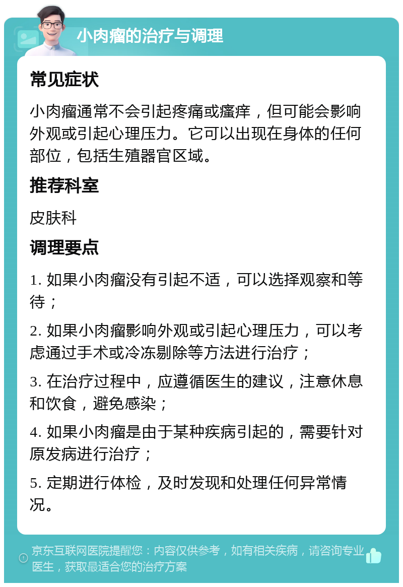 小肉瘤的治疗与调理 常见症状 小肉瘤通常不会引起疼痛或瘙痒，但可能会影响外观或引起心理压力。它可以出现在身体的任何部位，包括生殖器官区域。 推荐科室 皮肤科 调理要点 1. 如果小肉瘤没有引起不适，可以选择观察和等待； 2. 如果小肉瘤影响外观或引起心理压力，可以考虑通过手术或冷冻剔除等方法进行治疗； 3. 在治疗过程中，应遵循医生的建议，注意休息和饮食，避免感染； 4. 如果小肉瘤是由于某种疾病引起的，需要针对原发病进行治疗； 5. 定期进行体检，及时发现和处理任何异常情况。