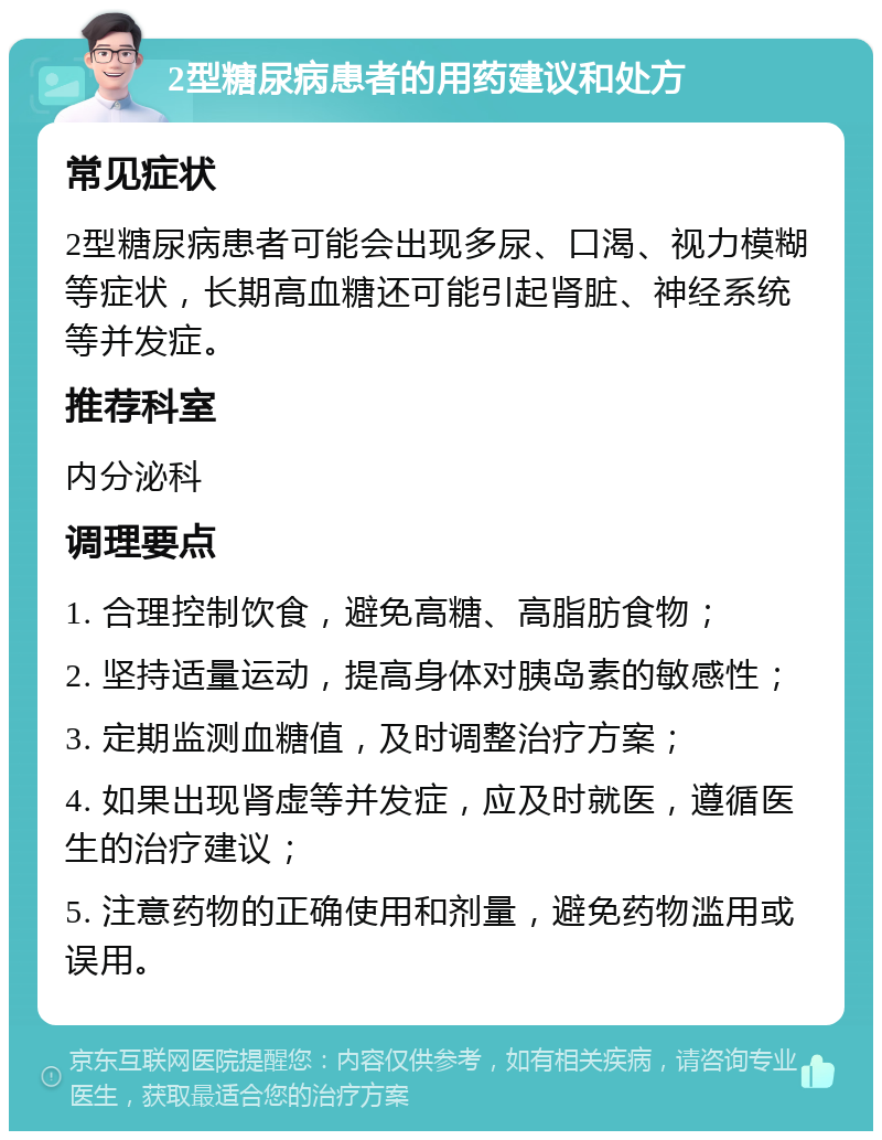 2型糖尿病患者的用药建议和处方 常见症状 2型糖尿病患者可能会出现多尿、口渴、视力模糊等症状，长期高血糖还可能引起肾脏、神经系统等并发症。 推荐科室 内分泌科 调理要点 1. 合理控制饮食，避免高糖、高脂肪食物； 2. 坚持适量运动，提高身体对胰岛素的敏感性； 3. 定期监测血糖值，及时调整治疗方案； 4. 如果出现肾虚等并发症，应及时就医，遵循医生的治疗建议； 5. 注意药物的正确使用和剂量，避免药物滥用或误用。