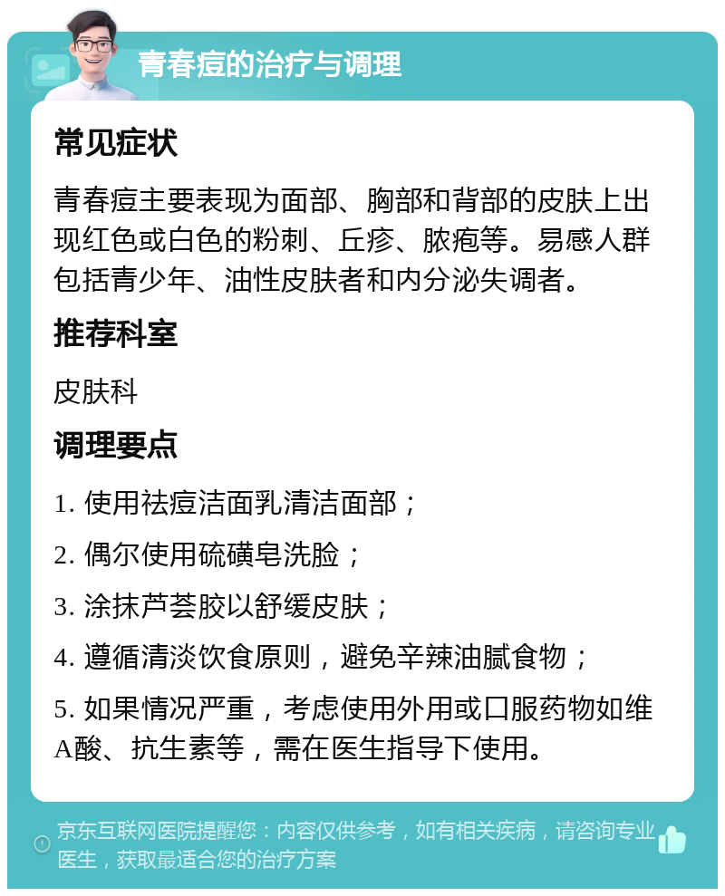 青春痘的治疗与调理 常见症状 青春痘主要表现为面部、胸部和背部的皮肤上出现红色或白色的粉刺、丘疹、脓疱等。易感人群包括青少年、油性皮肤者和内分泌失调者。 推荐科室 皮肤科 调理要点 1. 使用祛痘洁面乳清洁面部； 2. 偶尔使用硫磺皂洗脸； 3. 涂抹芦荟胶以舒缓皮肤； 4. 遵循清淡饮食原则，避免辛辣油腻食物； 5. 如果情况严重，考虑使用外用或口服药物如维A酸、抗生素等，需在医生指导下使用。