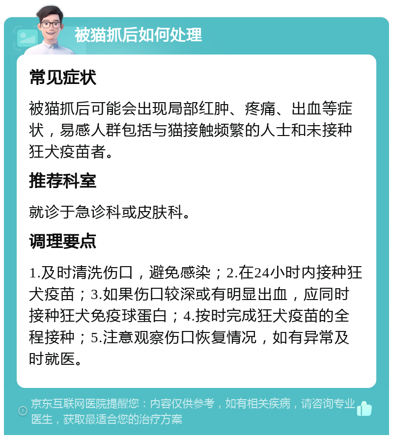 被猫抓后如何处理 常见症状 被猫抓后可能会出现局部红肿、疼痛、出血等症状，易感人群包括与猫接触频繁的人士和未接种狂犬疫苗者。 推荐科室 就诊于急诊科或皮肤科。 调理要点 1.及时清洗伤口，避免感染；2.在24小时内接种狂犬疫苗；3.如果伤口较深或有明显出血，应同时接种狂犬免疫球蛋白；4.按时完成狂犬疫苗的全程接种；5.注意观察伤口恢复情况，如有异常及时就医。