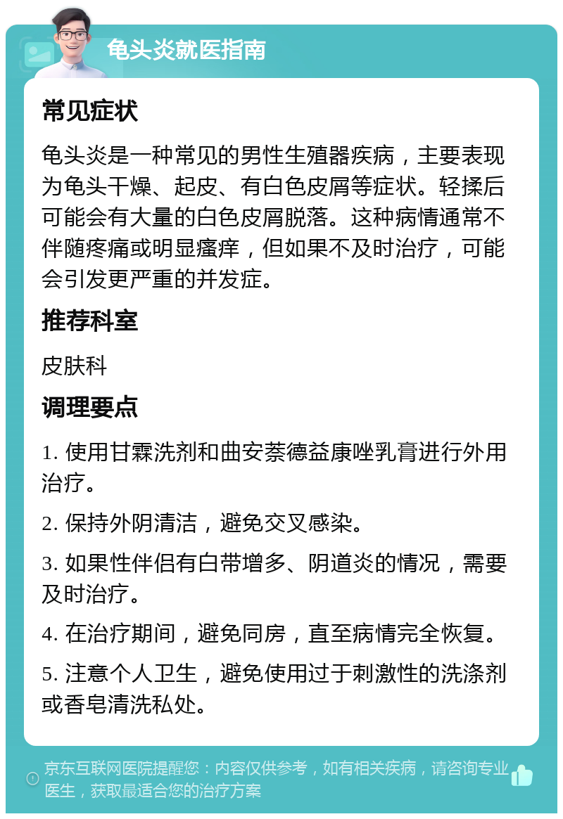 龟头炎就医指南 常见症状 龟头炎是一种常见的男性生殖器疾病，主要表现为龟头干燥、起皮、有白色皮屑等症状。轻揉后可能会有大量的白色皮屑脱落。这种病情通常不伴随疼痛或明显瘙痒，但如果不及时治疗，可能会引发更严重的并发症。 推荐科室 皮肤科 调理要点 1. 使用甘霖洗剂和曲安萘德益康唑乳膏进行外用治疗。 2. 保持外阴清洁，避免交叉感染。 3. 如果性伴侣有白带增多、阴道炎的情况，需要及时治疗。 4. 在治疗期间，避免同房，直至病情完全恢复。 5. 注意个人卫生，避免使用过于刺激性的洗涤剂或香皂清洗私处。