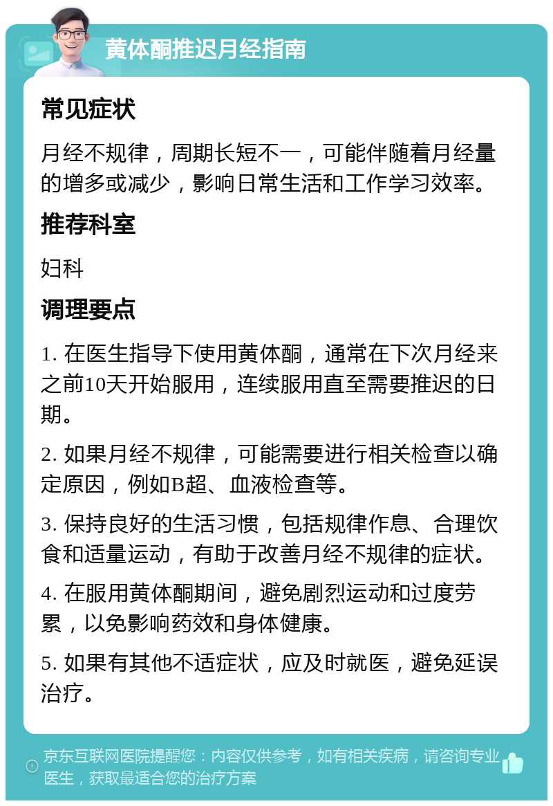 黄体酮推迟月经指南 常见症状 月经不规律，周期长短不一，可能伴随着月经量的增多或减少，影响日常生活和工作学习效率。 推荐科室 妇科 调理要点 1. 在医生指导下使用黄体酮，通常在下次月经来之前10天开始服用，连续服用直至需要推迟的日期。 2. 如果月经不规律，可能需要进行相关检查以确定原因，例如B超、血液检查等。 3. 保持良好的生活习惯，包括规律作息、合理饮食和适量运动，有助于改善月经不规律的症状。 4. 在服用黄体酮期间，避免剧烈运动和过度劳累，以免影响药效和身体健康。 5. 如果有其他不适症状，应及时就医，避免延误治疗。