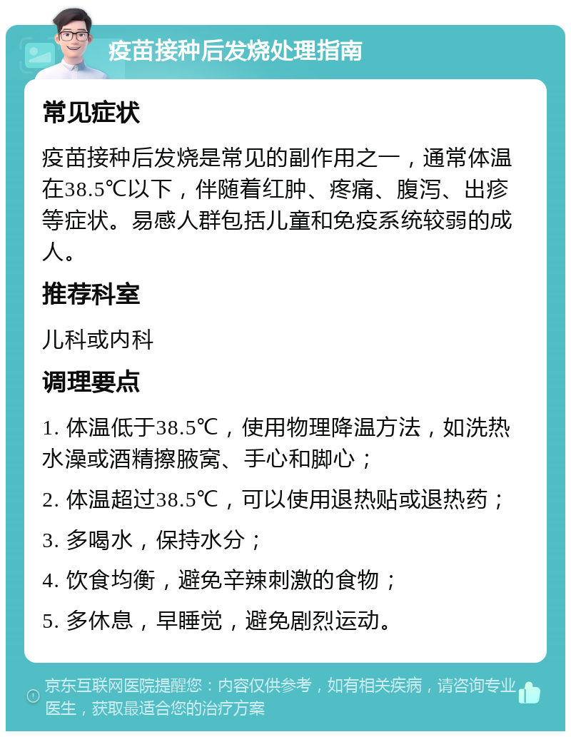 疫苗接种后发烧处理指南 常见症状 疫苗接种后发烧是常见的副作用之一，通常体温在38.5℃以下，伴随着红肿、疼痛、腹泻、出疹等症状。易感人群包括儿童和免疫系统较弱的成人。 推荐科室 儿科或内科 调理要点 1. 体温低于38.5℃，使用物理降温方法，如洗热水澡或酒精擦腋窝、手心和脚心； 2. 体温超过38.5℃，可以使用退热贴或退热药； 3. 多喝水，保持水分； 4. 饮食均衡，避免辛辣刺激的食物； 5. 多休息，早睡觉，避免剧烈运动。