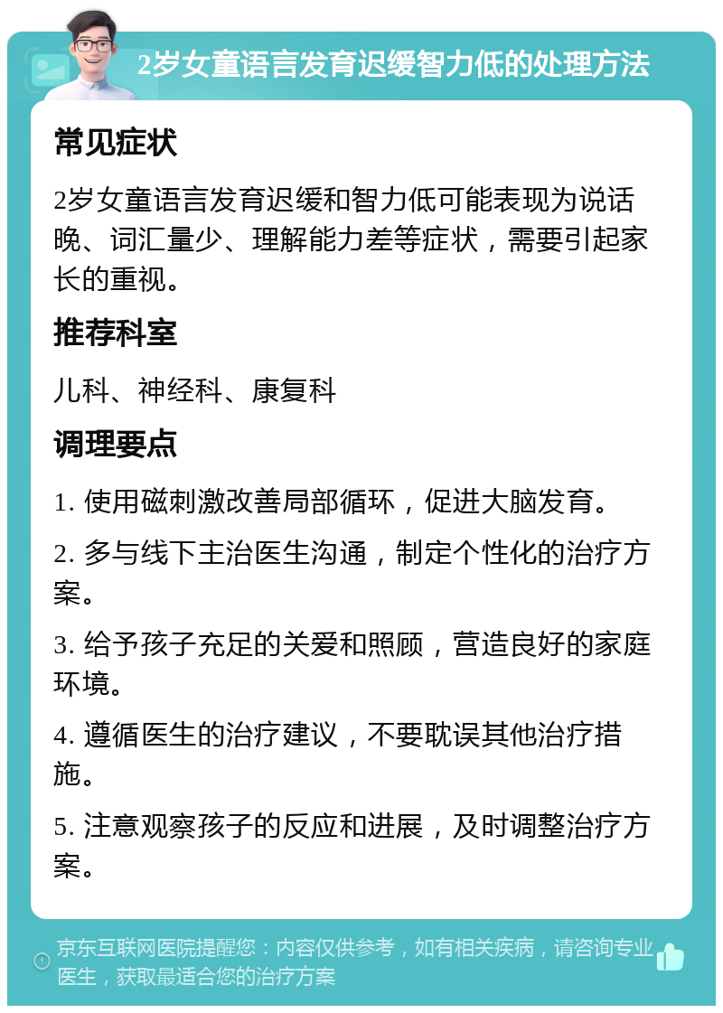 2岁女童语言发育迟缓智力低的处理方法 常见症状 2岁女童语言发育迟缓和智力低可能表现为说话晚、词汇量少、理解能力差等症状，需要引起家长的重视。 推荐科室 儿科、神经科、康复科 调理要点 1. 使用磁刺激改善局部循环，促进大脑发育。 2. 多与线下主治医生沟通，制定个性化的治疗方案。 3. 给予孩子充足的关爱和照顾，营造良好的家庭环境。 4. 遵循医生的治疗建议，不要耽误其他治疗措施。 5. 注意观察孩子的反应和进展，及时调整治疗方案。