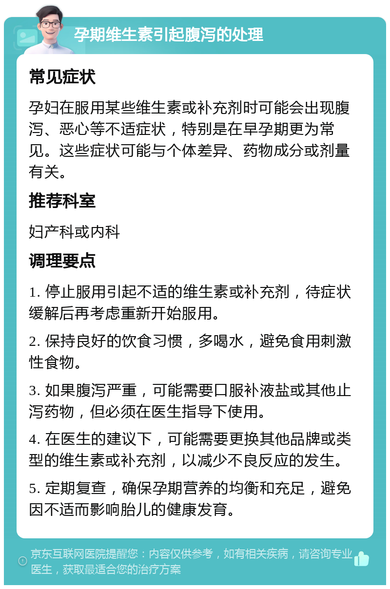 孕期维生素引起腹泻的处理 常见症状 孕妇在服用某些维生素或补充剂时可能会出现腹泻、恶心等不适症状，特别是在早孕期更为常见。这些症状可能与个体差异、药物成分或剂量有关。 推荐科室 妇产科或内科 调理要点 1. 停止服用引起不适的维生素或补充剂，待症状缓解后再考虑重新开始服用。 2. 保持良好的饮食习惯，多喝水，避免食用刺激性食物。 3. 如果腹泻严重，可能需要口服补液盐或其他止泻药物，但必须在医生指导下使用。 4. 在医生的建议下，可能需要更换其他品牌或类型的维生素或补充剂，以减少不良反应的发生。 5. 定期复查，确保孕期营养的均衡和充足，避免因不适而影响胎儿的健康发育。