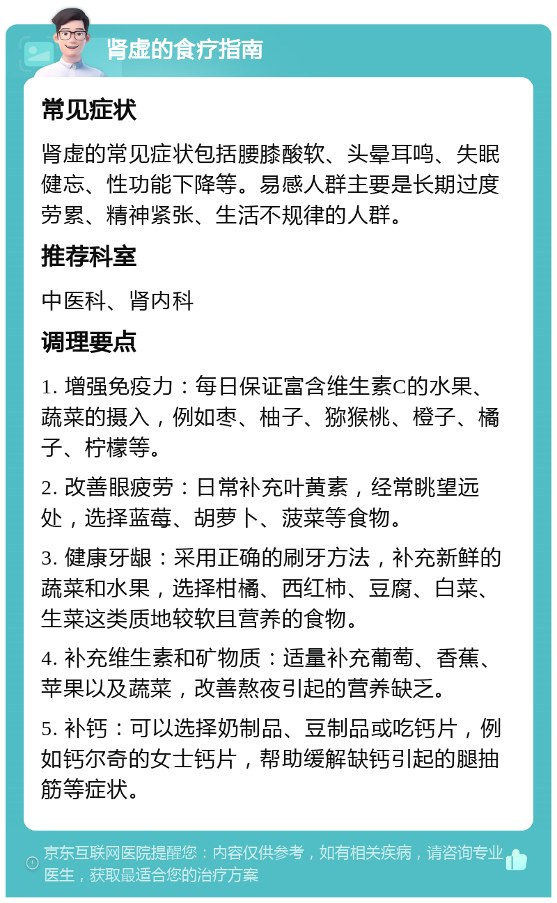 肾虚的食疗指南 常见症状 肾虚的常见症状包括腰膝酸软、头晕耳鸣、失眠健忘、性功能下降等。易感人群主要是长期过度劳累、精神紧张、生活不规律的人群。 推荐科室 中医科、肾内科 调理要点 1. 增强免疫力：每日保证富含维生素C的水果、蔬菜的摄入，例如枣、柚子、猕猴桃、橙子、橘子、柠檬等。 2. 改善眼疲劳：日常补充叶黄素，经常眺望远处，选择蓝莓、胡萝卜、菠菜等食物。 3. 健康牙龈：采用正确的刷牙方法，补充新鲜的蔬菜和水果，选择柑橘、西红柿、豆腐、白菜、生菜这类质地较软且营养的食物。 4. 补充维生素和矿物质：适量补充葡萄、香蕉、苹果以及蔬菜，改善熬夜引起的营养缺乏。 5. 补钙：可以选择奶制品、豆制品或吃钙片，例如钙尔奇的女士钙片，帮助缓解缺钙引起的腿抽筋等症状。