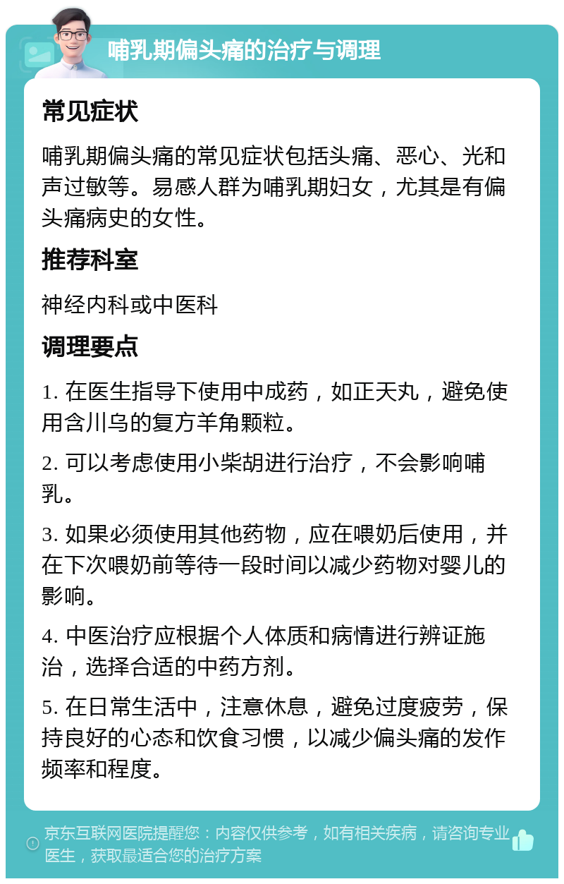 哺乳期偏头痛的治疗与调理 常见症状 哺乳期偏头痛的常见症状包括头痛、恶心、光和声过敏等。易感人群为哺乳期妇女，尤其是有偏头痛病史的女性。 推荐科室 神经内科或中医科 调理要点 1. 在医生指导下使用中成药，如正天丸，避免使用含川乌的复方羊角颗粒。 2. 可以考虑使用小柴胡进行治疗，不会影响哺乳。 3. 如果必须使用其他药物，应在喂奶后使用，并在下次喂奶前等待一段时间以减少药物对婴儿的影响。 4. 中医治疗应根据个人体质和病情进行辨证施治，选择合适的中药方剂。 5. 在日常生活中，注意休息，避免过度疲劳，保持良好的心态和饮食习惯，以减少偏头痛的发作频率和程度。