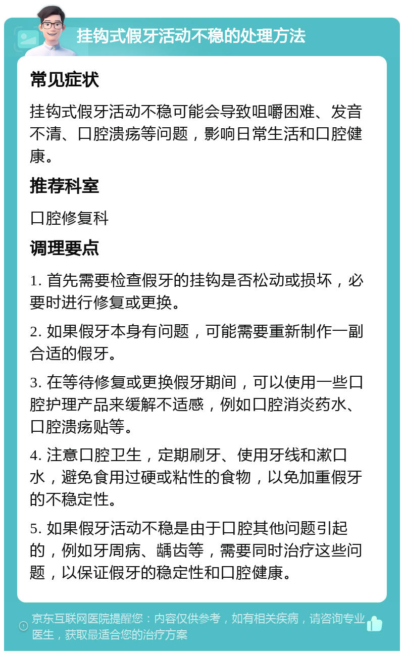 挂钩式假牙活动不稳的处理方法 常见症状 挂钩式假牙活动不稳可能会导致咀嚼困难、发音不清、口腔溃疡等问题，影响日常生活和口腔健康。 推荐科室 口腔修复科 调理要点 1. 首先需要检查假牙的挂钩是否松动或损坏，必要时进行修复或更换。 2. 如果假牙本身有问题，可能需要重新制作一副合适的假牙。 3. 在等待修复或更换假牙期间，可以使用一些口腔护理产品来缓解不适感，例如口腔消炎药水、口腔溃疡贴等。 4. 注意口腔卫生，定期刷牙、使用牙线和漱口水，避免食用过硬或粘性的食物，以免加重假牙的不稳定性。 5. 如果假牙活动不稳是由于口腔其他问题引起的，例如牙周病、龋齿等，需要同时治疗这些问题，以保证假牙的稳定性和口腔健康。