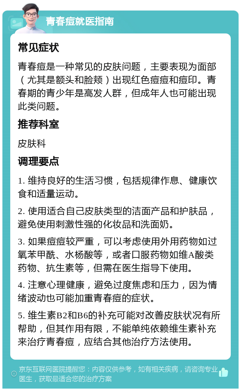 青春痘就医指南 常见症状 青春痘是一种常见的皮肤问题，主要表现为面部（尤其是额头和脸颊）出现红色痘痘和痘印。青春期的青少年是高发人群，但成年人也可能出现此类问题。 推荐科室 皮肤科 调理要点 1. 维持良好的生活习惯，包括规律作息、健康饮食和适量运动。 2. 使用适合自己皮肤类型的洁面产品和护肤品，避免使用刺激性强的化妆品和洗面奶。 3. 如果痘痘较严重，可以考虑使用外用药物如过氧苯甲酰、水杨酸等，或者口服药物如维A酸类药物、抗生素等，但需在医生指导下使用。 4. 注意心理健康，避免过度焦虑和压力，因为情绪波动也可能加重青春痘的症状。 5. 维生素B2和B6的补充可能对改善皮肤状况有所帮助，但其作用有限，不能单纯依赖维生素补充来治疗青春痘，应结合其他治疗方法使用。