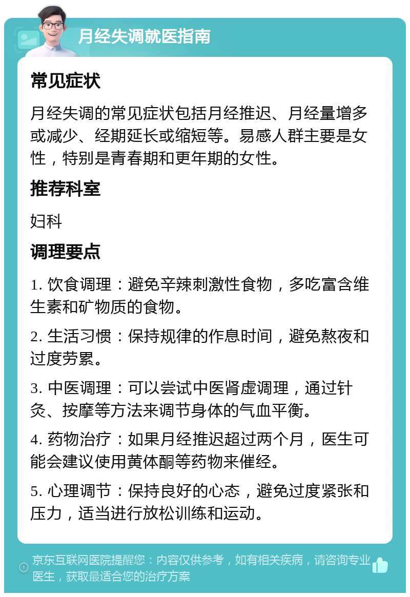 月经失调就医指南 常见症状 月经失调的常见症状包括月经推迟、月经量增多或减少、经期延长或缩短等。易感人群主要是女性，特别是青春期和更年期的女性。 推荐科室 妇科 调理要点 1. 饮食调理：避免辛辣刺激性食物，多吃富含维生素和矿物质的食物。 2. 生活习惯：保持规律的作息时间，避免熬夜和过度劳累。 3. 中医调理：可以尝试中医肾虚调理，通过针灸、按摩等方法来调节身体的气血平衡。 4. 药物治疗：如果月经推迟超过两个月，医生可能会建议使用黄体酮等药物来催经。 5. 心理调节：保持良好的心态，避免过度紧张和压力，适当进行放松训练和运动。