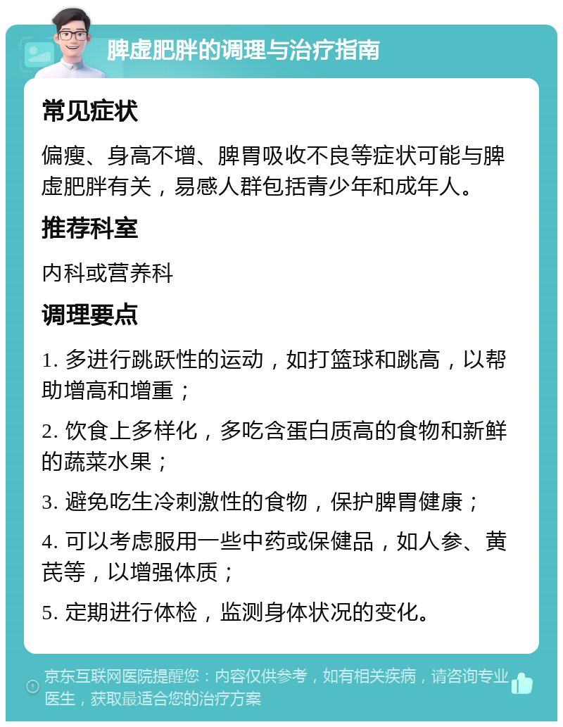 脾虚肥胖的调理与治疗指南 常见症状 偏瘦、身高不增、脾胃吸收不良等症状可能与脾虚肥胖有关，易感人群包括青少年和成年人。 推荐科室 内科或营养科 调理要点 1. 多进行跳跃性的运动，如打篮球和跳高，以帮助增高和增重； 2. 饮食上多样化，多吃含蛋白质高的食物和新鲜的蔬菜水果； 3. 避免吃生冷刺激性的食物，保护脾胃健康； 4. 可以考虑服用一些中药或保健品，如人参、黄芪等，以增强体质； 5. 定期进行体检，监测身体状况的变化。